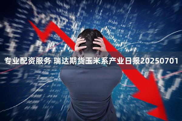 专业配资服务 瑞达期货玉米系产业日报20250701