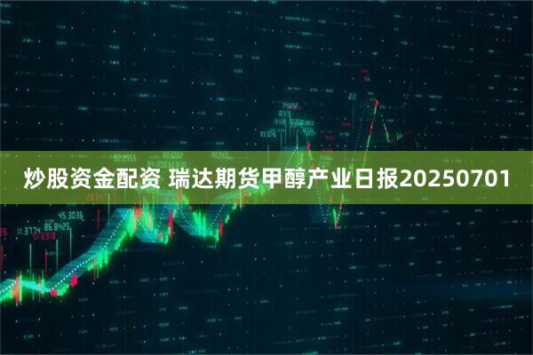 炒股资金配资 瑞达期货甲醇产业日报20250701