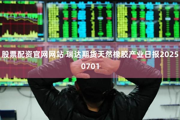 股票配资官网网站 瑞达期货天然橡胶产业日报20250701