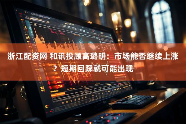 浙江配资网 和讯投顾高璐明：市场能否继续上涨？短期回踩就可能出现