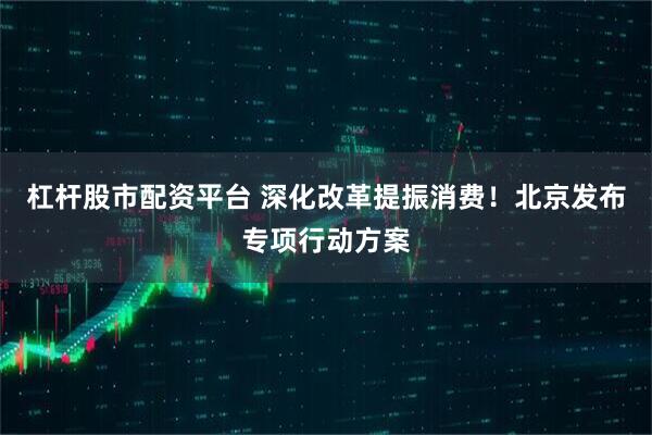 杠杆股市配资平台 深化改革提振消费！北京发布专项行动方案
