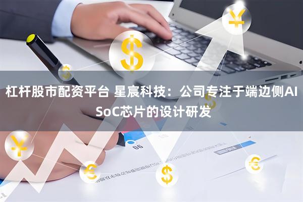 杠杆股市配资平台 星宸科技：公司专注于端边侧AI SoC芯片的设计研发