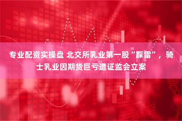 专业配资实操盘 北交所乳业第一股“踩雷”，骑士乳业因期货巨亏遭证监会立案
