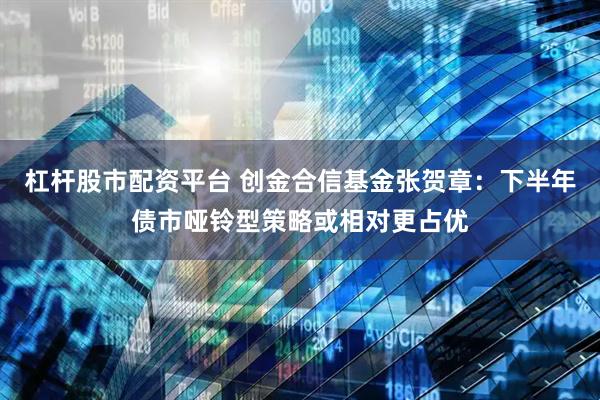 杠杆股市配资平台 创金合信基金张贺章：下半年债市哑铃型策略或相对更占优
