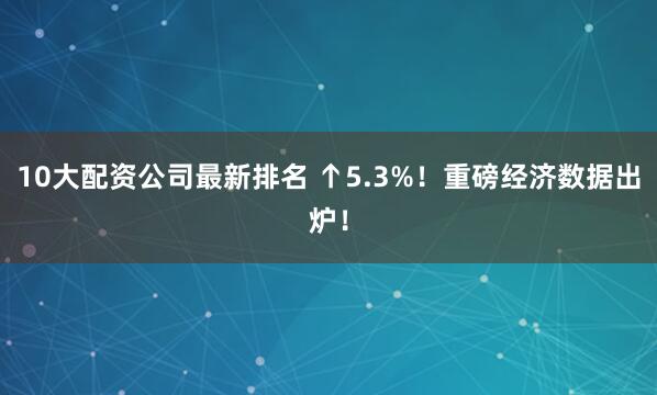 10大配资公司最新排名 ↑5.3%！重磅经济数据出炉！