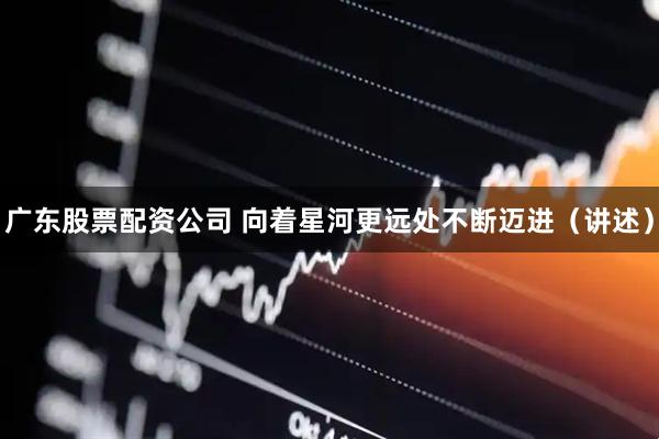 广东股票配资公司 向着星河更远处不断迈进（讲述）