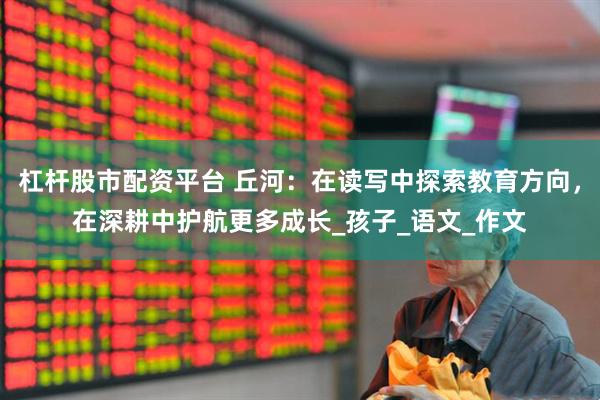 杠杆股市配资平台 丘河：在读写中探索教育方向，在深耕中护航更多成长_孩子_语文_作文