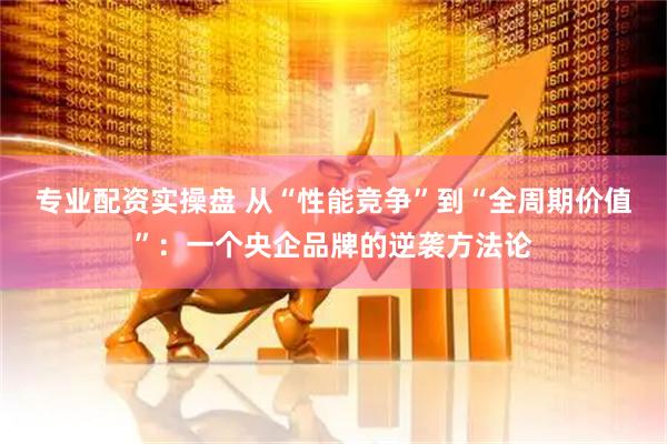专业配资实操盘 从“性能竞争”到“全周期价值”：一个央企品牌的逆袭方法论
