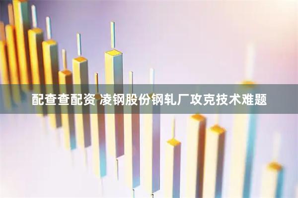 配查查配资 凌钢股份钢轧厂攻克技术难题