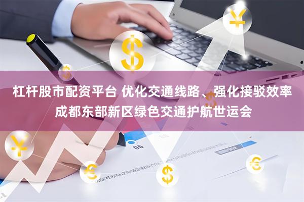 杠杆股市配资平台 优化交通线路、强化接驳效率 成都东部新区绿色交通护航世运会