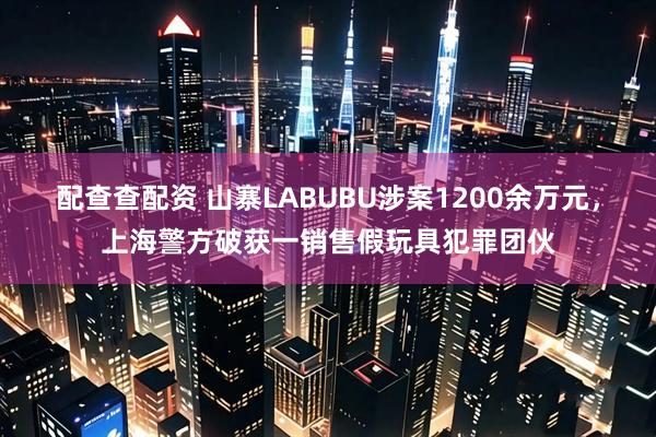 配查查配资 山寨LABUBU涉案1200余万元，上海警方破获一销售假玩具犯罪团伙