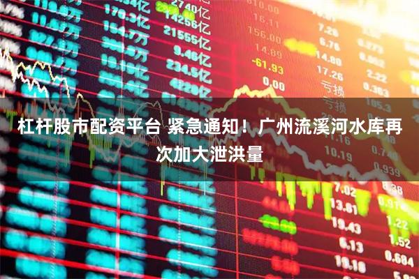 杠杆股市配资平台 紧急通知！广州流溪河水库再次加大泄洪量