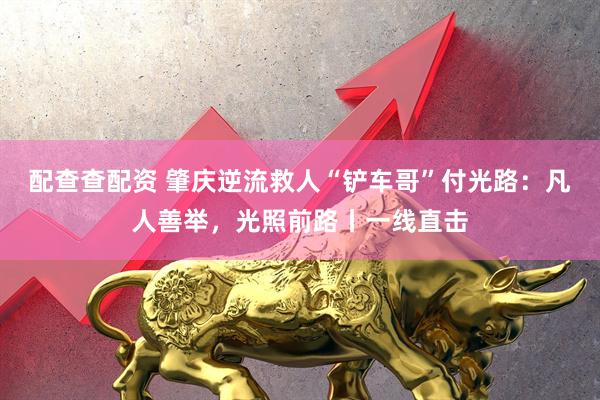配查查配资 肇庆逆流救人“铲车哥”付光路：凡人善举，光照前路丨一线直击