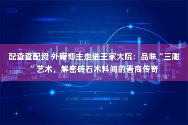 配查查配资 外籍博主走进王家大院:品味“三雕”艺术,解密砖石木料间的晋商传奇