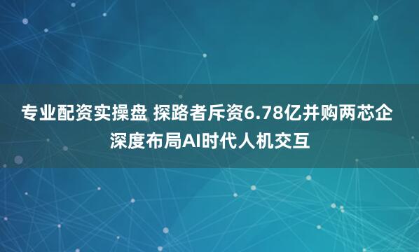 专业配资实操盘 探路者斥资6.78亿并购两芯企 深度布局AI时代人机交互