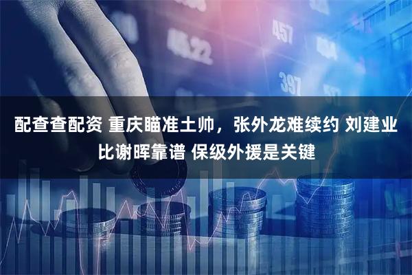 配查查配资 重庆瞄准土帅，张外龙难续约 刘建业比谢晖靠谱 保级外援是关键